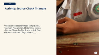 TASK
Activity: Source Check Triangle
• Choose one teacher-made sample post.
• Answer: Pinagmulan, Ebidensiya, Epekto.
• Decide: Share, Do Not Share, or Ask First.
• Write a reminder: “Bago i-share, ___.”
24
 