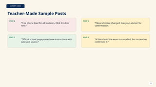 ACTIVITY CARDS
Teacher-Made Sample Posts
POST A
“Free phone load for all students. Click this link
now.”
POST B
“Class schedule changed. Ask your adviser for
confirmation.”
POST C
“Official school page posted new instructions with
date and source.”
POST D
“A friend said the exam is cancelled, but no teacher
confirmed it.”
25
 