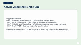 ANSWER / EXAMPLE
Answer Guide: Share / Ask / Stop
Suggested decisions:
• POST A: DO NOT SHARE — suspicious link and no verified source.
• POST B: ASK FIRST — directs you to adviser, but needs confirmation.
• POST C: SHARE carefully / follow — official source, date, and context are present.
• POST D: ASK FIRST — hearsay; no teacher confirmation.
Reminder example: “Bago i-share, titingnan ko muna ang source, date, at ebidensiya.”
26
 