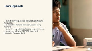 Learning Goals
• I can identify responsible digital citizenship and
netiquette.
• I can analyze fictional online situations using
RESPETO.
• I can write respectful replies and safe reminders.
• I can create a Digital RESPETO Guide and
Netiquette Advocacy Card.
3
 