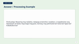 ANSWER / EXAMPLE
Answer / Processing Example
Hindi palagi. Maaaring may nakakita, nakapag-screenshot, nasaktan, o naapektuhan ang
reputasyon at tiwala. Kaya bago mag-post, itanong: may pahintulot ba? totoo ba? ligtas ba?
makabubuti ba?
30
 