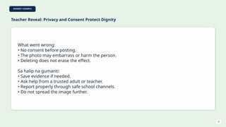 ANSWER / EXAMPLE
Teacher Reveal: Privacy and Consent Protect Dignity
What went wrong:
• No consent before posting.
• The photo may embarrass or harm the person.
• Deleting does not erase the effect.
Sa halip na gumanti:
• Save evidence if needed.
• Ask help from a trusted adult or teacher.
• Report properly through safe school channels.
• Do not spread the image further.
32
 