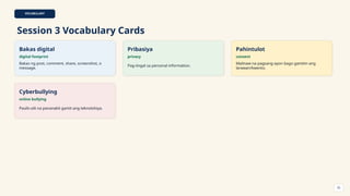VOCABULARY
Session 3 Vocabulary Cards
Bakas digital
digital footprint
Bakas ng post, comment, share, screenshot, o
message.
Pribasiya
privacy
Pag-iingat sa personal information.
Pahintulot
consent
Malinaw na pagsang-ayon bago gamitin ang
larawan/kwento.
Cyberbullying
online bullying
Paulit-ulit na pananakit gamit ang teknolohiya.
33
 