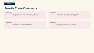 PRACTICE
Rewrite These Comments
COMMENT 1
“Ang bobo mo naman. Wala kang alam.”
COMMENT 2
“Kalat mo. Huwag ka na mag-post.”
COMMENT 3
“Fake news ka. Tumahimik ka.”
COMMENT 4
“Pinagtatawanan ka ng lahat.”
36
 