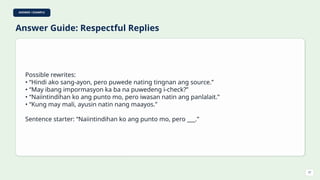 ANSWER / EXAMPLE
Answer Guide: Respectful Replies
Possible rewrites:
• “Hindi ako sang-ayon, pero puwede nating tingnan ang source.”
• “May ibang impormasyon ka ba na puwedeng i-check?”
• “Naiintindihan ko ang punto mo, pero iwasan natin ang panlalait.”
• “Kung may mali, ayusin natin nang maayos.”
Sentence starter: “Naiintindihan ko ang punto mo, pero ___.”
37
 