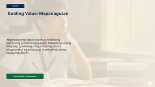 BIG IDEA
Guiding Value: Mapanagutan
Ang mabuting digital citizen ay hindi lang
marunong gumamit ng gadget. Marunong siyang
mag-isip, gumalang, mag-check ng source,
magprotekta ng privacy, at humingi ng tulong
kapag may harm.
Accountability / Pananagutan
4
 
