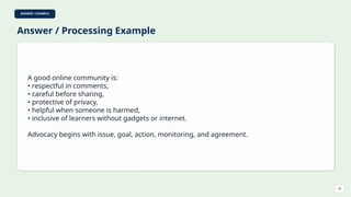 ANSWER / EXAMPLE
Answer / Processing Example
A good online community is:
• respectful in comments,
• careful before sharing,
• protective of privacy,
• helpful when someone is harmed,
• inclusive of learners without gadgets or internet.
Advocacy begins with issue, goal, action, monitoring, and agreement.
43
 