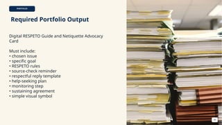 PORTFOLIO
Required Portfolio Output
Digital RESPETO Guide and Netiquette Advocacy
Card
Must include:
• chosen issue
• specific goal
• RESPETO rules
• source-check reminder
• respectful reply template
• help-seeking plan
• monitoring step
• sustaining agreement
• simple visual symbol
44
 