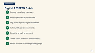 PORTFOLIO OUTPUT
Digital RESPETO Guide
R Respeto muna bago mag-react.
E Ebidensya muna bago mag-share.
S Seguridad at privacy ng sarili at kapwa.
P Pahintulot bago larawan/kwento.
E Empatiya sa reply at comment.
T Tulong kapag may harm o cyberbullying.
O Offline inclusion: isama ang walang gadget.
45
 