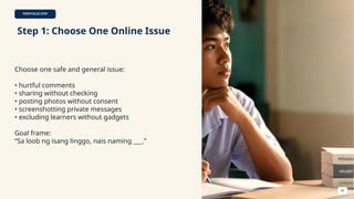 PORTFOLIO STEP
Step 1: Choose One Online Issue
Choose one safe and general issue:
• hurtful comments
• sharing without checking
• posting photos without consent
• screenshotting private messages
• excluding learners without gadgets
Goal frame:
“Sa loob ng isang linggo, nais naming ___.”
46
 