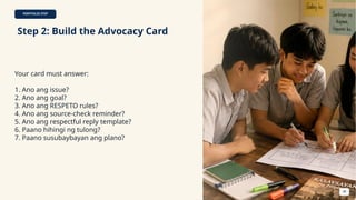 PORTFOLIO STEP
Step 2: Build the Advocacy Card
Your card must answer:
1. Ano ang issue?
2. Ano ang goal?
3. Ano ang RESPETO rules?
4. Ano ang source-check reminder?
5. Ano ang respectful reply template?
6. Paano hihingi ng tulong?
7. Paano susubaybayan ang plano?
48
 