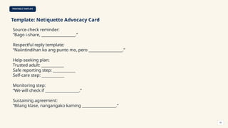 PRINTABLE TEMPLATE
Template: Netiquette Advocacy Card
Source-check reminder:
“Bago i-share, __________________.”
Respectful reply template:
“Naiintindihan ko ang punto mo, pero __________________.”
Help-seeking plan:
Trusted adult: ____________
Safe reporting step: ____________
Self-care step: ____________
Monitoring step:
“We will check if __________________.”
Sustaining agreement:
“Bilang klase, nangangako kaming __________________.”
50
 