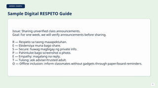 ANSWER / EXAMPLE
Sample Digital RESPETO Guide
Issue: Sharing unverified class announcements.
Goal: For one week, we will verify announcements before sharing.
R — Respeto sa taong maaapektuhan.
E — Ebidensiya muna bago share.
S — Secure: huwag magbigay ng private info.
P — Pahintulot bago screenshot o photo.
E — Empathy: magalang na reply.
T — Tulong: ask adviser/trusted adult.
O — Offline inclusion: inform classmates without gadgets through paper/board reminders.
51
 