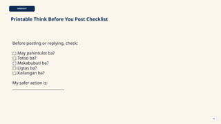 HANDOUT
Printable Think Before You Post Checklist
Before posting or replying, check:
□ May pahintulot ba?
□ Totoo ba?
□ Makabubuti ba?
□ Ligtas ba?
□ Kailangan ba?
My safer action is:
____________________________
58
 