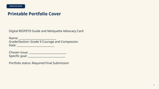 PORTFOLIO COVER
Printable Portfolio Cover
Digital RESPETO Guide and Netiquette Advocacy Card
Name: ____________________________
Grade/Section: Grade 9 Courage and Compassion
Date: ____________________________
Chosen issue: ____________________________
Specific goal: ____________________________
Portfolio status: Required Final Submission
60
 