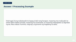 ANSWER / EXAMPLE
Answer / Processing Example
Hindi agad. Kung makakasakit ito kapag sinabi nang harapan, maaaring mas makasakit ito
online dahil mabilis kumalat, maaaring ma-screenshot, at maaaring makaapekto sa dignidad
ng tao. Mas mabuti: huminto, mag-isip, at gumamit ng magalang na salita.
7
 