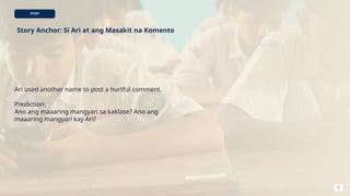 STORY
Story Anchor: Si Ari at ang Masakit na Komento
Ari used another name to post a hurtful comment.
Prediction:
Ano ang maaaring mangyari sa kaklase? Ano ang
maaaring mangyari kay Ari?
8
 