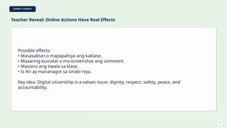 ANSWER / EXAMPLE
Teacher Reveal: Online Actions Have Real Effects
Possible effects:
• Masasaktan o mapapahiya ang kaklase.
• Maaaring kumalat o ma-screenshot ang comment.
• Masisira ang tiwala sa klase.
• Si Ari ay mananagot sa sinabi niya.
Key idea: Digital citizenship is a values issue: dignity, respect, safety, peace, and
accountability.
9
 