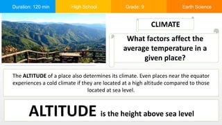 Duration: 120 min High School Grade: 9 Earth Science
The ALTITUDE of a place also determines its climate. Even places near the equator
experiences a cold climate if they are located at a high altitude compared to those
located at sea level.
CLIMATE
What factors affect the
average temperature in a
given place?
ALTITUDE is the height above sea level
 