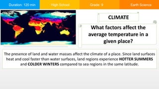 Duration: 120 min High School Grade: 9 Earth Science
The presence of land and water masses affect the climate of a place. Since land surfaces
heat and cool faster than water surfaces, land regions experience HOTTER SUMMERS
and COLDER WINTERS compared to sea regions in the same latitude.
CLIMATE
What factors affect the
average temperature in a
given place?
 