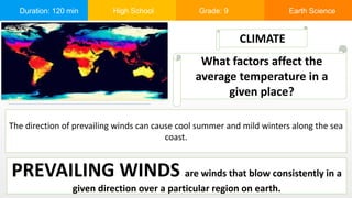 Duration: 120 min High School Grade: 9 Earth Science
The direction of prevailing winds can cause cool summer and mild winters along the sea
coast.
CLIMATE
What factors affect the
average temperature in a
given place?
PREVAILING WINDS are winds that blow consistently in a
given direction over a particular region on earth.
 