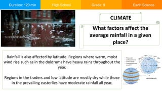 Duration: 120 min High School Grade: 9 Earth Science
Rainfall is also affected by latitude. Regions where warm, moist
wind rise such as in the doldrums have heavy rains throughout the
year.
Regions in the traders and low latitude are mostly dry while those
in the prevailing easterlies have moderate rainfall all year.
CLIMATE
What factors affect the
average rainfall in a given
place?
 