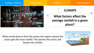 Duration: 120 min High School Grade: 9 Earth Science
When winds blow in from the ocean, the region nearest the
ocean gets the most rainfall. The warmer the ocean, the
heavier the rainfall.
CLIMATE
What factors affect the
average rainfall in a given
place?
 