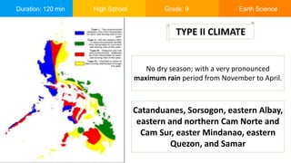 Duration: 120 min High School Grade: 9 Earth Science
No dry season; with a very pronounced
maximum rain period from November to April.
TYPE II CLIMATE
Catanduanes, Sorsogon, eastern Albay,
eastern and northern Cam Norte and
Cam Sur, easter Mindanao, eastern
Quezon, and Samar
 