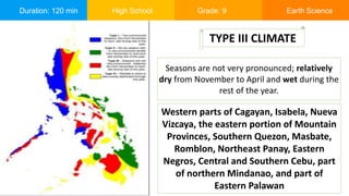 Duration: 120 min High School Grade: 9 Earth Science
Seasons are not very pronounced; relatively
dry from November to April and wet during the
rest of the year.
TYPE III CLIMATE
Western parts of Cagayan, Isabela, Nueva
Vizcaya, the eastern portion of Mountain
Provinces, Southern Quezon, Masbate,
Romblon, Northeast Panay, Eastern
Negros, Central and Southern Cebu, part
of northern Mindanao, and part of
Eastern Palawan
 