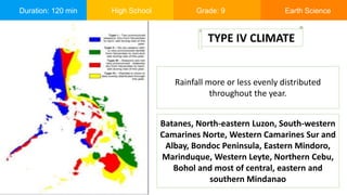 Duration: 120 min High School Grade: 9 Earth Science
Rainfall more or less evenly distributed
throughout the year.
TYPE IV CLIMATE
Batanes, North-eastern Luzon, South-western
Camarines Norte, Western Camarines Sur and
Albay, Bondoc Peninsula, Eastern Mindoro,
Marinduque, Western Leyte, Northern Cebu,
Bohol and most of central, eastern and
southern Mindanao
 