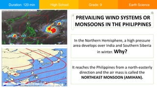 Duration: 120 min High School Grade: 9 Earth Science
In the Northern Hemisphere, a high pressure
area develops over India and Southern Siberia
in winter. Why?
PREVAILING WIND SYSTEMS OR
MONSOONS IN THE PHILIPPINES
It reaches the Philippines from a north-easterly
direction and the air mass is called the
NORTHEAST MONSOON (AMIHAN).
 