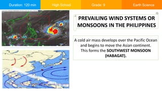 Duration: 120 min High School Grade: 9 Earth Science
A cold air mass develops over the Pacific Ocean
and begins to move the Asian continent.
This forms the SOUTHWEST MONSOON
(HABAGAT).
PREVAILING WIND SYSTEMS OR
MONSOONS IN THE PHILIPPINES
 
