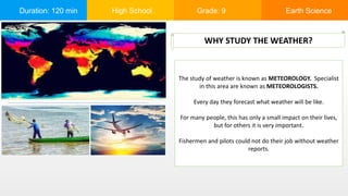 Duration: 120 min High School Grade: 9 Earth Science
The study of weather is known as METEOROLOGY. Specialist
in this area are known as METEOROLOGISTS.
Every day they forecast what weather will be like.
For many people, this has only a small impact on their lives,
but for others it is very important.
Fishermen and pilots could not do their job without weather
reports.
WHY STUDY THE WEATHER?
 