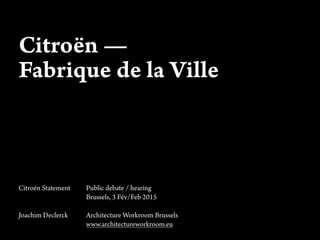 Citroën —
Fabrique de la Ville
Citroën Statement Public debate / hearing
Brussels, 3 Fév/Feb 2015
Joachim Declerck Architecture Workroom Brussels
www.architectureworkroom.eu
 