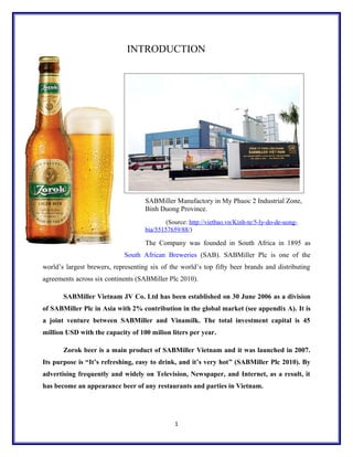 INTRODUCTION
SABMiller Manufactory in My Phuoc 2 Industrial Zone,
Binh Duong Province.
(Source: http://vietbao.vn/Kinh-te/5-ly-do-de-uong-
bia/55157659/88/)
The Company was founded in South Africa in 1895 as
South African Breweries (SAB). SABMiller Plc is one of the
world’s largest brewers, representing six of the world’s top fifty beer brands and distributing
agreements across six continents (SABMiller Plc 2010).
SABMiller Vietnam JV Co. Ltd has been established on 30 June 2006 as a division
of SABMiller Plc in Asia with 2% contribution in the global market (see appendix A). It is
a joint venture between SABMiller and Vinamilk. The total investment capital is 45
million USD with the capacity of 100 milion liters per year.
Zorok beer is a main product of SABMiller Vietnam and it was launched in 2007.
Its purpose is “It’s refreshing, easy to drink, and it’s very hot” (SABMiller Plc 2010). By
advertising frequently and widely on Television, Newspaper, and Internet, as a result, it
has become an appearance beer of any restaurants and parties in Vietnam.
1
 