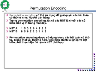 Permutation Encoding   Permutation encoding  có thể sử dụng để giải quyết các bài toán có thứ tự như: Người bán hàng Trong permutation encoding, tất cả các NST là chuỗi các số biểu diễn vị trí trong một dãy.  NST A  1 5 3 2 6 4 7 9 8 NST B  8 5 6 7 2 3 1 4 9 Permutation encoding được sử dụng trong các bài toán có thứ tự. Trong một vài trường hợp, việc hiệu chỉnh lai ghép và đột biến phải thực hiện để tạo ra NST phù hợp 
