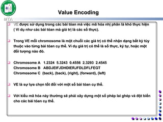 Value Encoding    VE  được sử dụng trong các bài tóan mà việc mã hóa nhị phân là khó thực hiện ( Ví dụ như các bài tóan mà giá trị là các số thực).  Trong VE mỗi chromosome là một chuỗi các giá trị có thể nhận dạng bất kỳ tùy thuộc vào từng bài tóan cụ thể. Ví dụ giá trị có thể là số thực, ký tự, hoặc một đối tượng nào đó.  Chromosome A  1.2324 5.3243 0.4556 2.3293 2.4545 Chromosome B  ABDJEIFJDHDIERJFDLDFLFEGT Chromosome C  (back), (back), (right), (forward), (left)   VE là sự lựa chọn tốt đối với một số bài tóan cụ thể.  Với kiểu mã hóa này thường sẽ phải xây dựng một số phép lai ghép và đột biến cho các bài tóan cụ thể.  