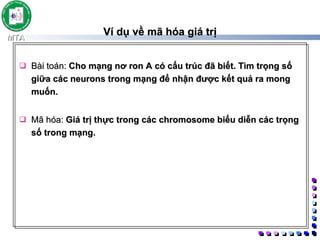 Ví dụ về mã hóa giá trị Bài toán:  Cho mạng nơ ron A có cấu trúc đã biết. Tìm trọng số giữa các neurons trong mạng để nhận được kết quả ra mong muốn. Mã hóa:  Giá trị thực trong các chromosome biểu diễn các trọng số trong mạng. 