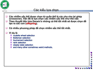 Các kiểu lựa chọn  Các nhiễm sắc thể được chọn từ quần thể là các cha cho lai ghép (crossover). Vấn đề là lựa chọn các nhiễm sắc thể như thế nào Theo thuyết tiến hóa Darwin's những cá thể tốt nhất sẽ được chọn để tạo ra các con ( offspring ).  Có nhiều phương pháp để chọn nhiễm sắc thể tốt nhất.  Ví dụ là  roulette wheel selection Boltzman selection tournament selection rank selection steady state selection and many other sometimes weird methods.  