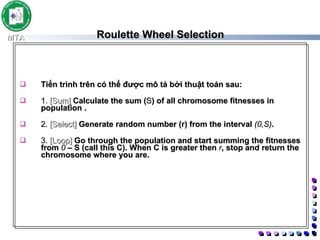 Roulette Wheel Selection Tiến trình trên có thể được mô tả bởi thuật toán sau:  1.  [Sum]  Calculate the sum ( S ) of all chromosome fitnesses in population .  2.  [Select]  Generate random number (r) from the interval  (0,S) .  3.  [Loop]  Go through the population and start summing the fitnesses from  0  – S (call this C). When C is greater then  r , stop and return the chromosome where you are.   