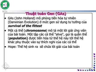 Thuật toán Gen (GAs) GAs (John Holland) mô phỏng tiến hóa tự nhiên (Darwinian Evolution) ở mức gen sử dụng tư tưởng của  survival of the fittest Một cá thế   ( chromosome ) mô tả một lời giải ứng viên của bài toán. Một tập các cá thể &quot;alive“, gọi là quần thể ( population)  được tiến hóa từ thế hệ này tới thế hệ khác phụ thuộc vào sự thích nghi của các cá thể Hope: Thế hệ sinh ra  sẽ chứa lời giải của bài toán 