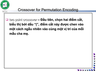 Crossover for Permutation Encoding two point crossover  –  Đầu tiên, chọn hai điểm cắt, biểu thị bởi dấu “|”, điểm cắt này được chen vào một cách ngẫu nhiên vào cùng một vị trí của mỗi mẫu cha mẹ.  