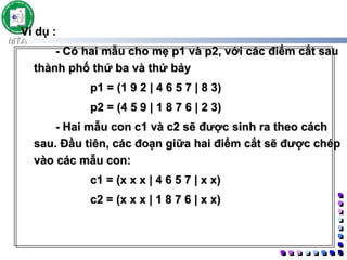 Ví dụ :  - Có hai mẫu cho mẹ p1 và p2, với các điểm cắt sau thành phố thứ ba và thứ bảy  p1 = (1 9 2 | 4 6 5 7 | 8 3)  p2 = (4 5 9 | 1 8 7 6 | 2 3)  - Hai mẫu con c1 và c2 sẽ được sinh ra theo cách sau. Đầu tiên, các đoạn giữa hai điểm cắt sẽ được chép vào các mẫu con:  c1 = (x x x | 4 6 5 7 | x x)  c2 = (x x x | 1 8 7 6 | x x)  