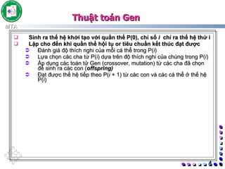 Sinh ra thế hệ khởi tạo với quần thể P(0), chỉ số  i   chỉ ra thế hệ thứ i Lặp cho đến khi quần thể hội tụ or tiêu chuẩn kết thúc đạt được  Đánh giá độ thích nghi của mỗi cá thể trong P( i ) Lựa chọn các cha từ P( i ) dựa trên độ thích nghi của chúng trong P( i ) Áp dụng các toán tử Gen (crossover, mutation) từ các cha đã chọn để sinh ra các con ( offspring) Đạt được thế hệ tiếp theo P( i  + 1) từ các con và các cá thể ở thế hệ P( i ) Thuật toán Gen 