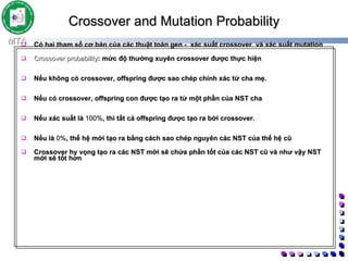 Crossover and Mutation Probability   Có hai tham số cơ bản của các thuật toán gen -  xác suất crossover  và xác suất mutation  Crossover probability : mức độ thường xuyên crossover được thực hiện  Nếu không có crossover, offspring được sao chép chính xác từ cha mẹ.  Nếu có crossover, offspring con được tạo ra từ một phần của NST cha  Nếu xác suất là  100% , thì tất cả offspring được tạo ra bởi crossover.  Nếu là  0% , thế hệ mới tạo ra bằng cách sao chép nguyên các NST của thế hệ cũ Crossover hy vọng tạo ra các NST mới sẽ chứa phần tốt của các NST cũ và như vậy NST mới sẽ tốt hơn  