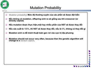 Mutation Probability Mutation probability : Mức độ thường xuyên của các phần sẽ được đột biến Nếu không có mutation, offspring sinh ra sẽ giống sau khi crossover (or directly copied) Nếu mutation được thực hiện,một hay nhiều phần của NST sẽ được thay đổi Nếu xác suất là  100% , thì NST sẽ được thay đổi, nếu là  0% , không có thay đổi gì Mutation sinh ra để tránh thuật toán gen rơi vào cực trị địa phương Mutation should not occur very often, because then the genetic algorithm will change to a  random search .  