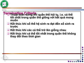Thuật toán dừng khi quần thể hội tụ,   i.e. cá thể tốt nhất trong quần thể giống với kết quả mong muốn Kết thúc khi số thế hệ sinh ra đạt đến số sinh ra trước Kết thúc khi các cả thể trở lên giống nhau Kết thúc khi cá thể tốt nhất trong quần thể không thay đổi theo thời gian Termination Criteria 