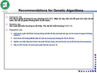 Recommendations for Genetic Algorithms Crossover rate Tốc độ lai ghép thường là cao, khoảng  80%-95% . (Mặc dù vậy một vài kết quả cho một vài bài toán, tốc độ lai ghép khoảng 60% là tốt nhất.) Mutation rate Xác suất đột biến thường là rất thấp. Tốc độ tốt nhất khoảng  0.5%-1% .  Population size Kích thước quần thể rất lớn thường không cải tiến tốc độ của thuật toán gen (in the sense of speed of finding solution).  Kích thước tốt khoảng  20-30 , Mặc dù một vài trường hợp khoảng 50-100 thì tốt hơn.  Nghiên cứu thấy rằng kích thước của quần thể phụ thuộc vào kích thước của chuỗi mã hóa (chromosomes).  Nếu có NST 32 bits, thì kích thước quần thể nên cao hơn 16 