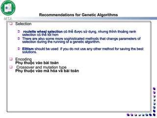 Recommendations for Genetic Algorithms Selection roulette wheel selection  có thế được sử dụng, nhưng thỉnh thoảng rank selection có thể tốt hơn  There are also some more sophisticated methods that change parameters of selection during the running of a genetic algorithm.  Elitism  should be used  if you do not use any other method for saving the best solutions.  Encoding Phụ thuộc vào bài toán Crossover and mutation type Phụ thuộc vào mã hóa và bài toán  