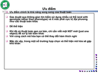 Ưu điểm Ưu điểm chính là khả năng song song của thuật toán  Gas duyệt qua không gian tìm kiếm sử dụng nhiều cá thể (and with genotype rather than phenotype) và ít mắc phải cực trị địa phương như các thuật toán khác  Dễ thể hiện  Khi đã có thuật toán gen cơ bản, chỉ cần viết một NST mới (just one object) để xử lý bài toán khác Với cùng cách mã hóa bạn có thể thay đổi hàm thích nghi  Mặc dù vậy, trong một số trường hợp chọn và thể hiện mã hóa sẽ gặp khó khăn 